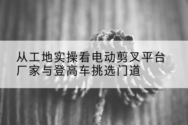 龙港电动剪叉升降平台厂家-从工地实操看电动剪叉平台厂家与登高车挑选门道